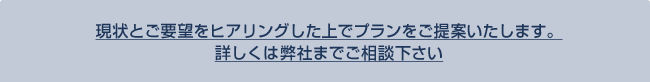 現状とご要望をヒアリングした上でプランをご提案いたします。詳しくは弊社までご相談下さい